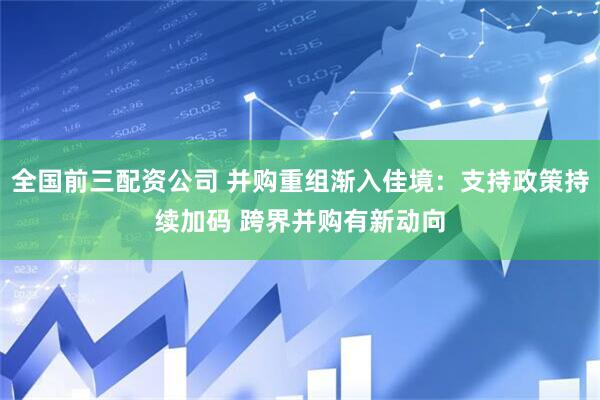 全国前三配资公司 并购重组渐入佳境：支持政策持续加码 跨界并购有新动向