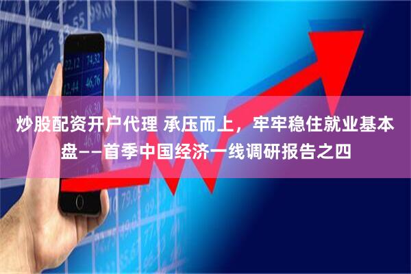 炒股配资开户代理 承压而上，牢牢稳住就业基本盘——首季中国经济一线调研报告之四