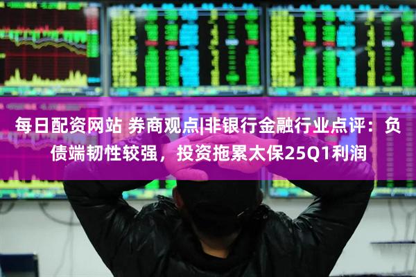 每日配资网站 券商观点|非银行金融行业点评：负债端韧性较强，投资拖累太保25Q1利润