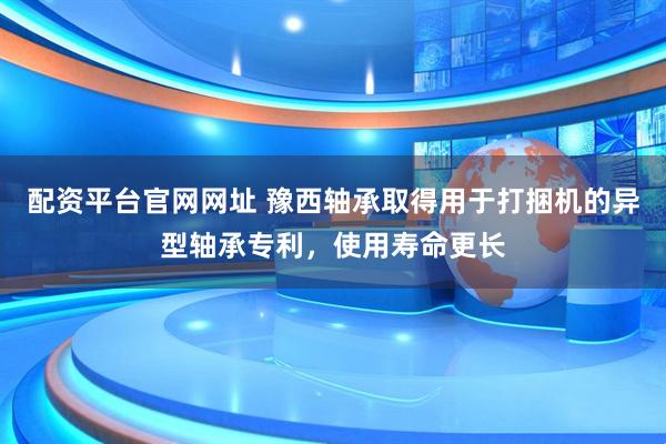 配资平台官网网址 豫西轴承取得用于打捆机的异型轴承专利，使用寿命更长