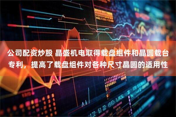 公司配资炒股 晶盛机电取得载盘组件和晶圆载台专利，提高了载盘组件对各种尺寸晶圆的适用性