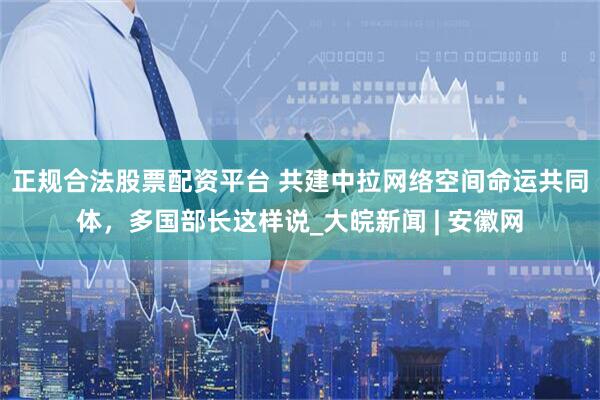 正规合法股票配资平台 共建中拉网络空间命运共同体，多国部长这样说_大皖新闻 | 安徽网