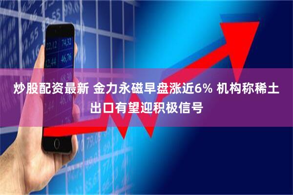 炒股配资最新 金力永磁早盘涨近6% 机构称稀土出口有望迎积极信号