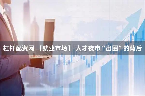 杠杆配资网 【就业市场】 人才夜市“出圈”的背后