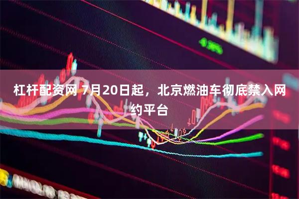 杠杆配资网 7月20日起，北京燃油车彻底禁入网约平台