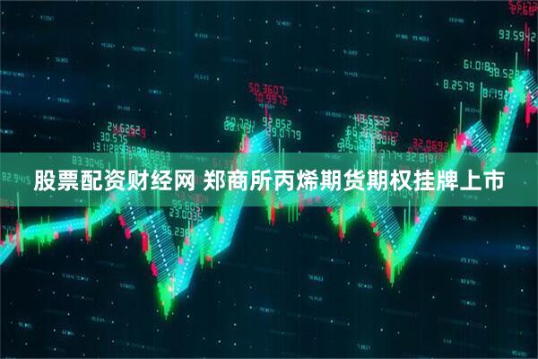 股票配资财经网 郑商所丙烯期货期权挂牌上市