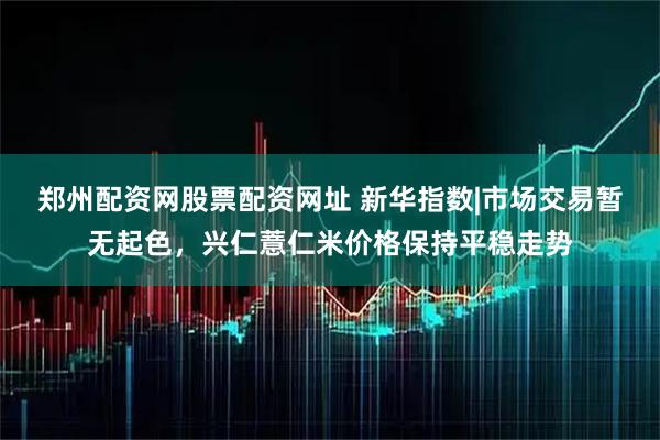 郑州配资网股票配资网址 新华指数|市场交易暂无起色，兴仁薏仁米价格保持平稳走势