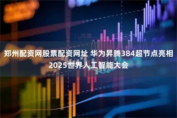 郑州配资网股票配资网址 华为昇腾384超节点亮相2025世界人工智能大会