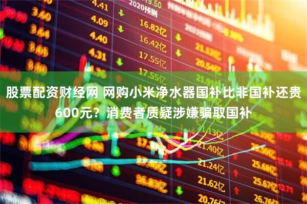 股票配资财经网 网购小米净水器国补比非国补还贵600元？消费者质疑涉嫌骗取国补
