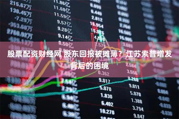 股票配资财经网 股东回报被摊薄？江苏索普增发背后的困境