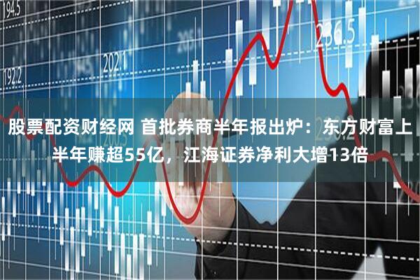股票配资财经网 首批券商半年报出炉：东方财富上半年赚超55亿，江海证券净利大增13倍