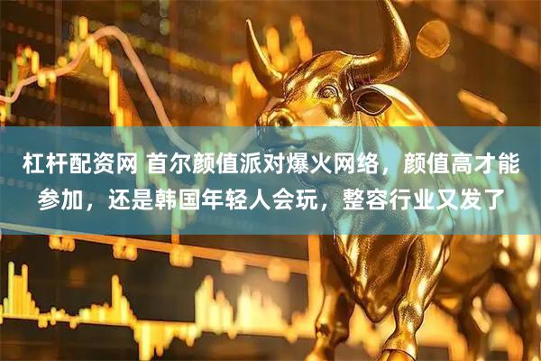 杠杆配资网 首尔颜值派对爆火网络，颜值高才能参加，还是韩国年轻人会玩，整容行业又发了