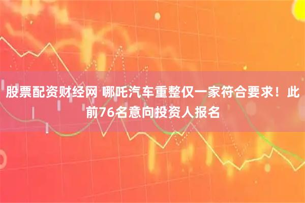 股票配资财经网 哪吒汽车重整仅一家符合要求！此前76名意向投资人报名