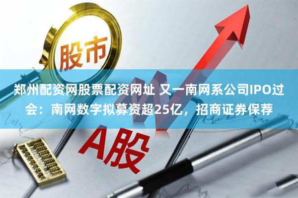 郑州配资网股票配资网址 又一南网系公司IPO过会：南网数字拟募资超25亿，招商证券保荐