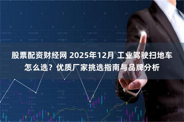 股票配资财经网 2025年12月 工业驾驶扫地车怎么选？优质厂家挑选指南与品牌分析