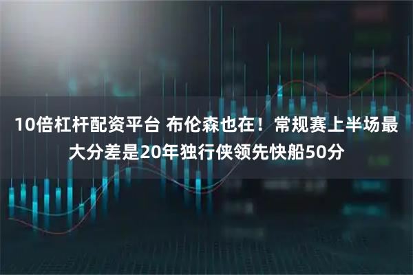 10倍杠杆配资平台 布伦森也在！常规赛上半场最大分差是20年独行侠领先快船50分