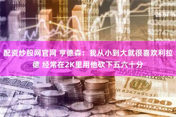 配资炒股网官网 亨德森：我从小到大就很喜欢利拉德 经常在2K里用他砍下五六十分