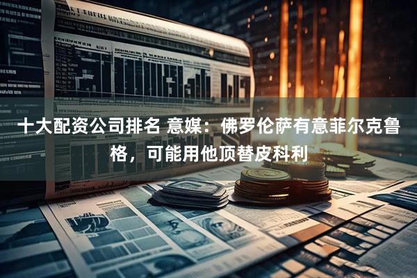 十大配资公司排名 意媒：佛罗伦萨有意菲尔克鲁格，可能用他顶替皮科利