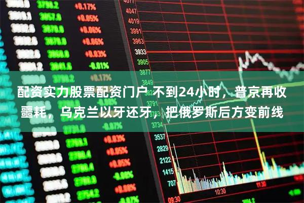 配资实力股票配资门户 不到24小时，普京再收噩耗，乌克兰以牙还牙，把俄罗斯后方变前线