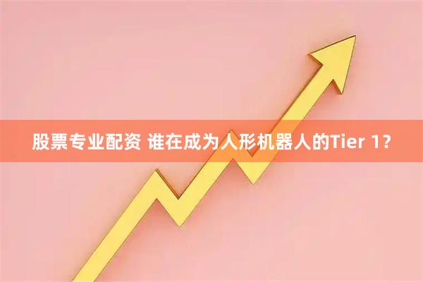 股票专业配资 谁在成为人形机器人的Tier 1？