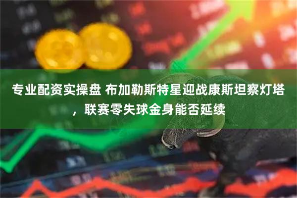 专业配资实操盘 布加勒斯特星迎战康斯坦察灯塔，联赛零失球金身能否延续
