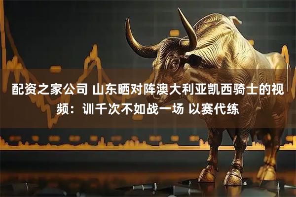 配资之家公司 山东晒对阵澳大利亚凯西骑士的视频：训千次不如战一场 以赛代练