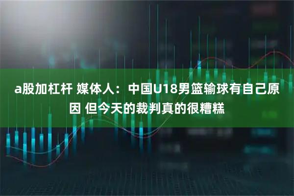 a股加杠杆 媒体人：中国U18男篮输球有自己原因 但今天的裁判真的很糟糕