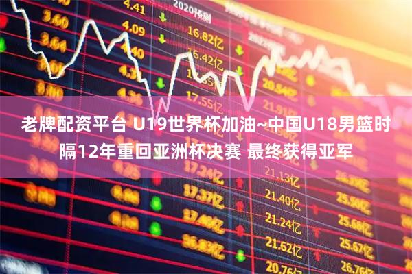 老牌配资平台 U19世界杯加油~中国U18男篮时隔12年重回亚洲杯决赛 最终获得亚军