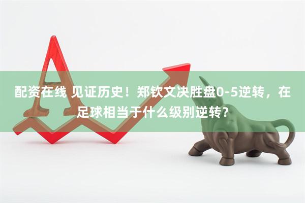 配资在线 见证历史！郑钦文决胜盘0-5逆转，在足球相当于什么级别逆转？