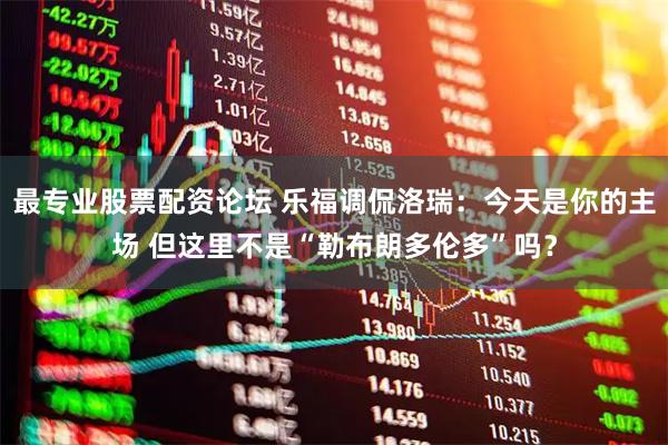 最专业股票配资论坛 乐福调侃洛瑞：今天是你的主场 但这里不是“勒布朗多伦多”吗？