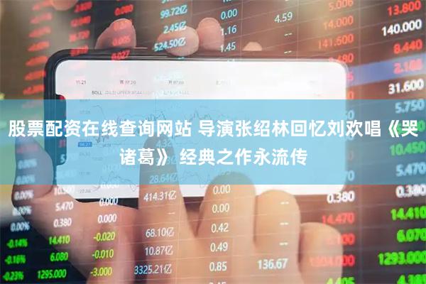 股票配资在线查询网站 导演张绍林回忆刘欢唱《哭诸葛》 经典之作永流传