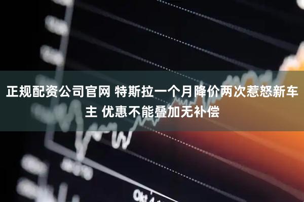 正规配资公司官网 特斯拉一个月降价两次惹怒新车主 优惠不能叠加无补偿